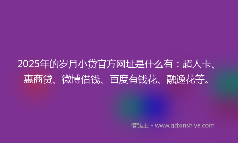 2025年的岁月小贷官方网址是什么有：超人卡、惠商贷、微博借钱、百度有钱花、融逸花等。