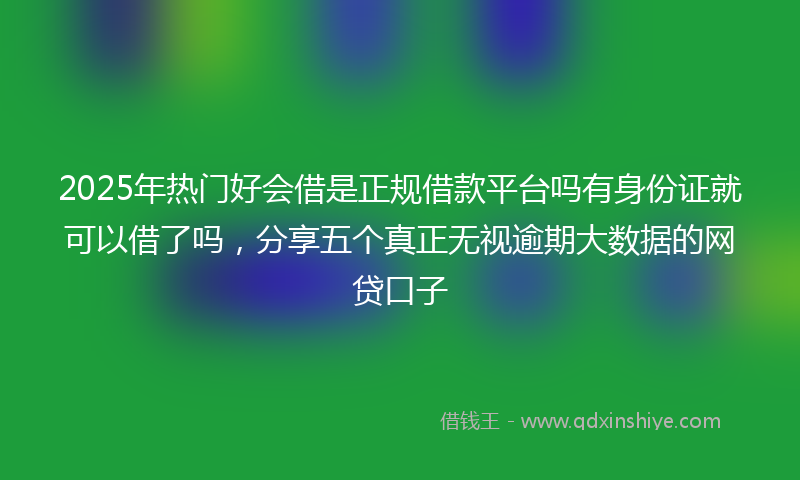 2025年热门好会借是正规借款平台吗有身份证就可以借了吗，分享五个真正无视逾期大数据的网贷口子