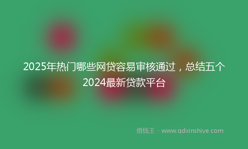 2025年热门哪些网贷容易审核通过，总结五个2024最新贷款平台