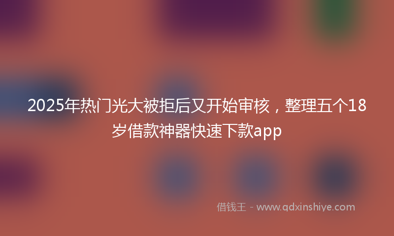 2025年热门光大被拒后又开始审核，整理五个18岁借款神器快速下款app