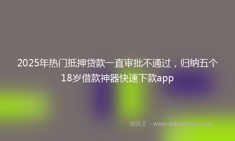 2025年热门抵押贷款一直审批不通过，归纳五个18岁借款神器快速下款app
