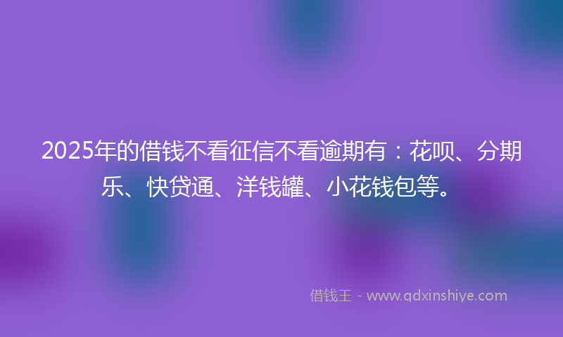 2025年的借钱不看征信不看逾期有：花呗、分期乐、快贷通、洋钱罐、小花钱包等。