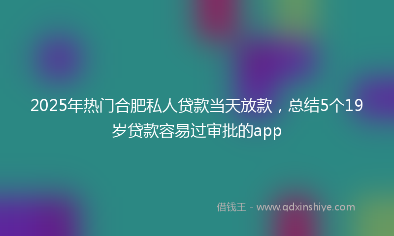 2025年热门合肥私人贷款当天放款，总结5个19岁贷款容易过审批的app