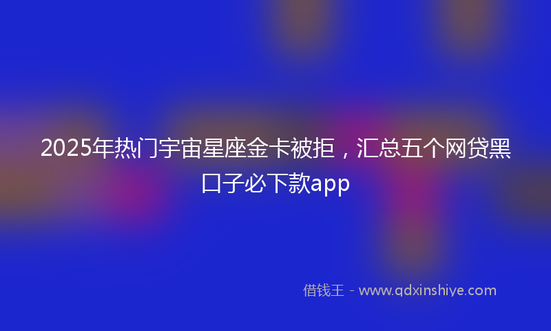 2025年热门宇宙星座金卡被拒，汇总五个网贷黑口子必下款app