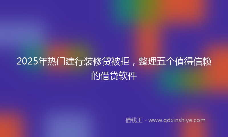 2025年热门建行装修贷被拒，整理五个值得信赖的借贷软件