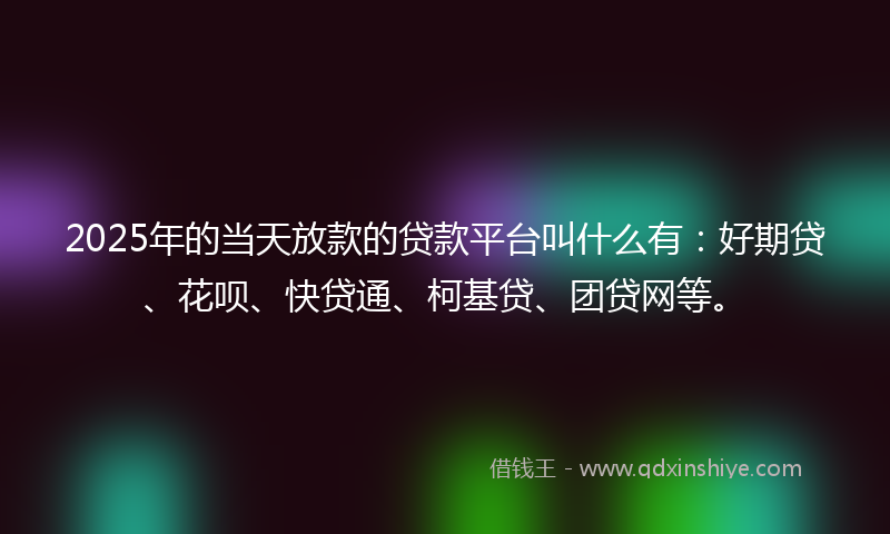 2025年的当天放款的贷款平台叫什么有：好期贷、花呗、快贷通、柯基贷、团贷网等。