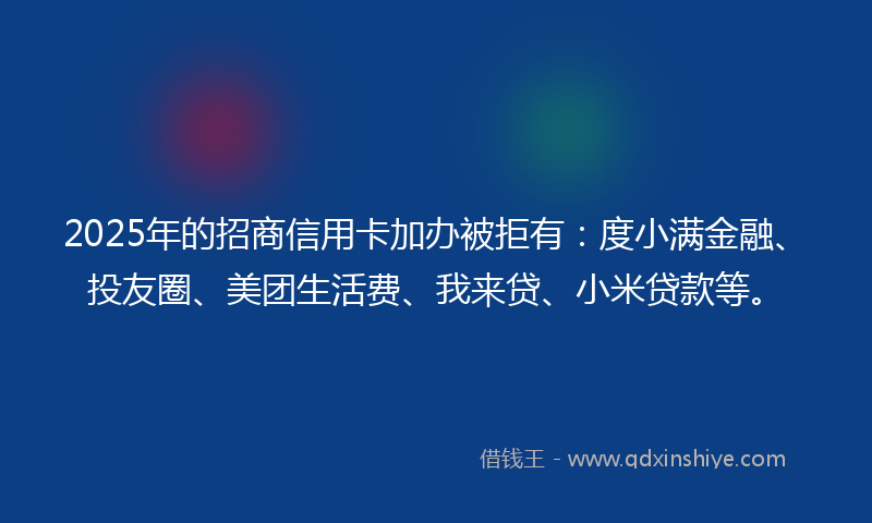 2025年的招商信用卡加办被拒有：度小满金融、投友圈、美团生活费、我来贷、小米贷款等。