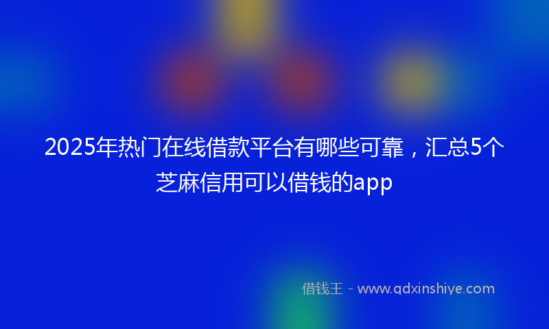 2025年热门在线借款平台有哪些可靠，汇总5个芝麻信用可以借钱的app