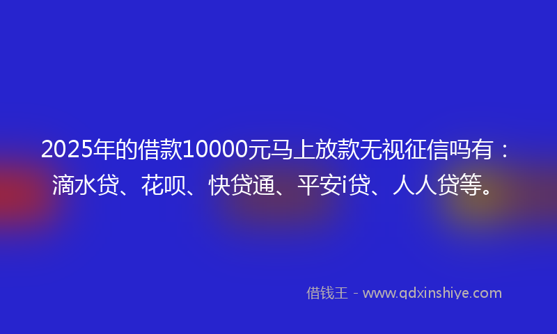 2025年的借款10000元马上放款无视征信吗有：滴水贷、花呗、快贷通、平安i贷、人人贷等。