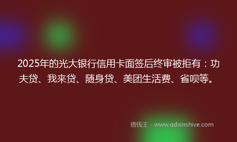 2025年的光大银行信用卡面签后终审被拒有：功夫贷、我来贷、随身贷、美团生活费、省呗等。