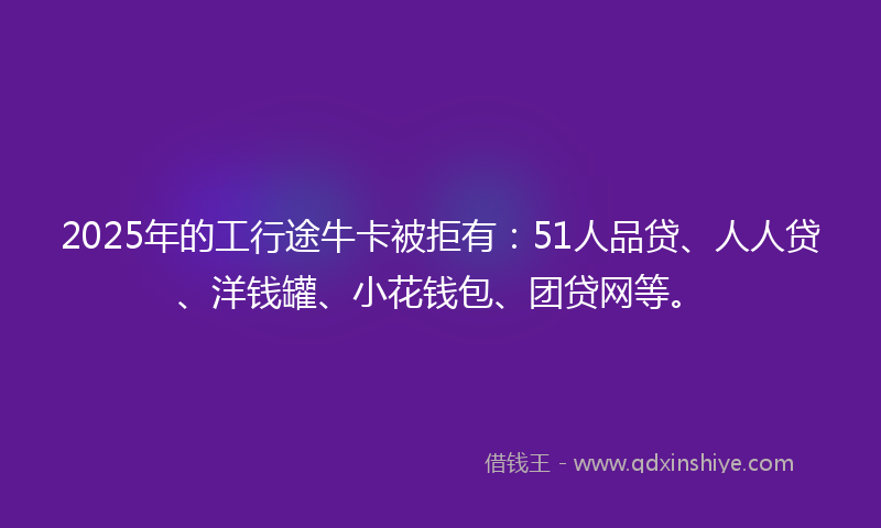 2025年的工行途牛卡被拒有：51人品贷、人人贷、洋钱罐、小花钱包、团贷网等。