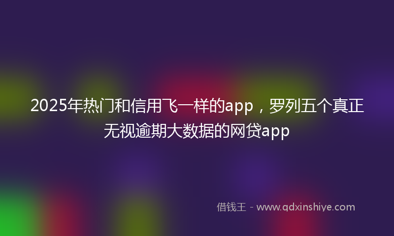 2025年热门和信用飞一样的app，罗列五个真正无视逾期大数据的网贷app