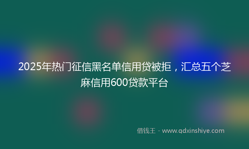2025年热门征信黑名单信用贷被拒，汇总五个芝麻信用600贷款平台