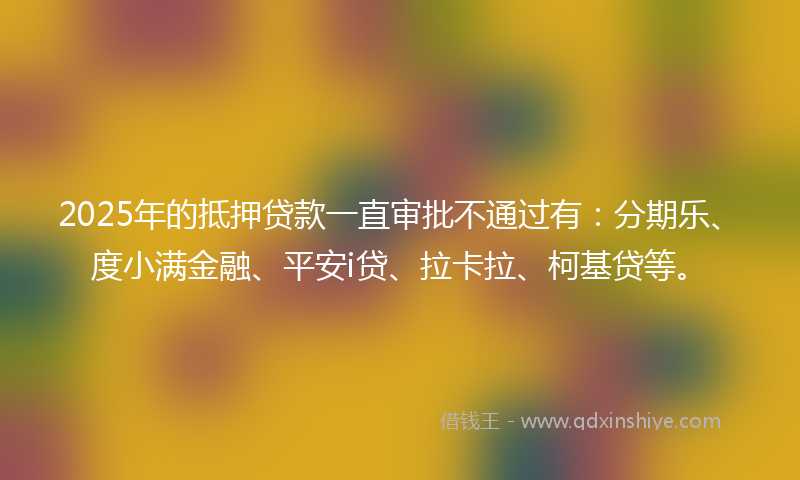 2025年的抵押贷款一直审批不通过有：分期乐、度小满金融、平安i贷、拉卡拉、柯基贷等。