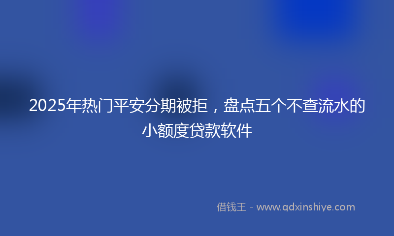 2025年热门平安分期被拒，盘点五个不查流水的小额度贷款软件