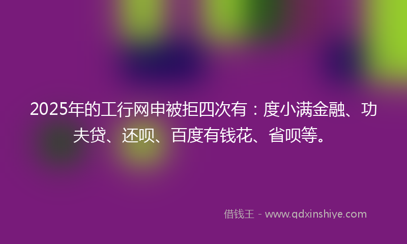 2025年的工行网申被拒四次有：度小满金融、功夫贷、还呗、百度有钱花、省呗等。