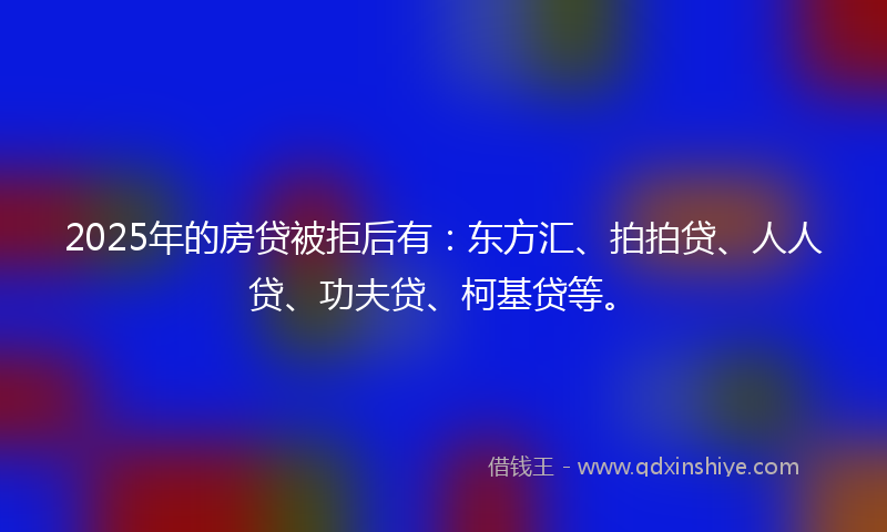 2025年的房贷被拒后有：东方汇、拍拍贷、人人贷、功夫贷、柯基贷等。