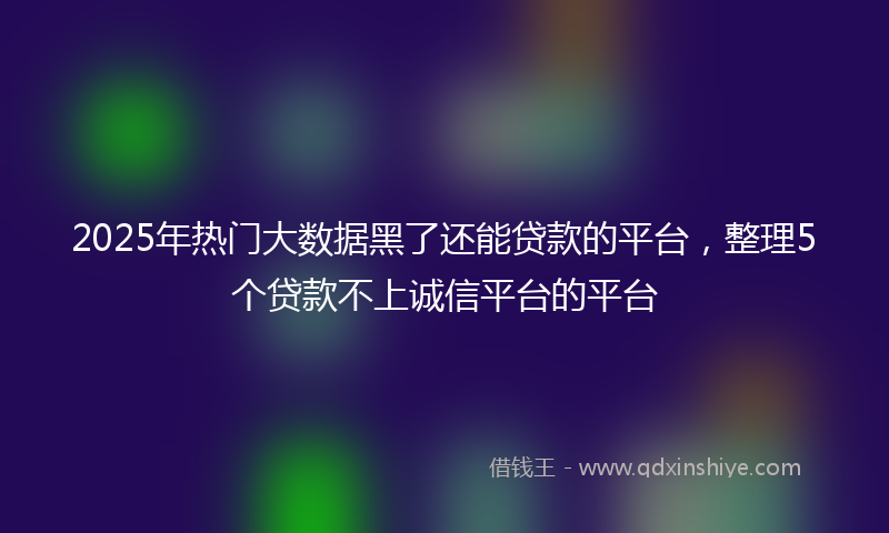 2025年热门大数据黑了还能贷款的平台，整理5个贷款不上诚信平台的平台
