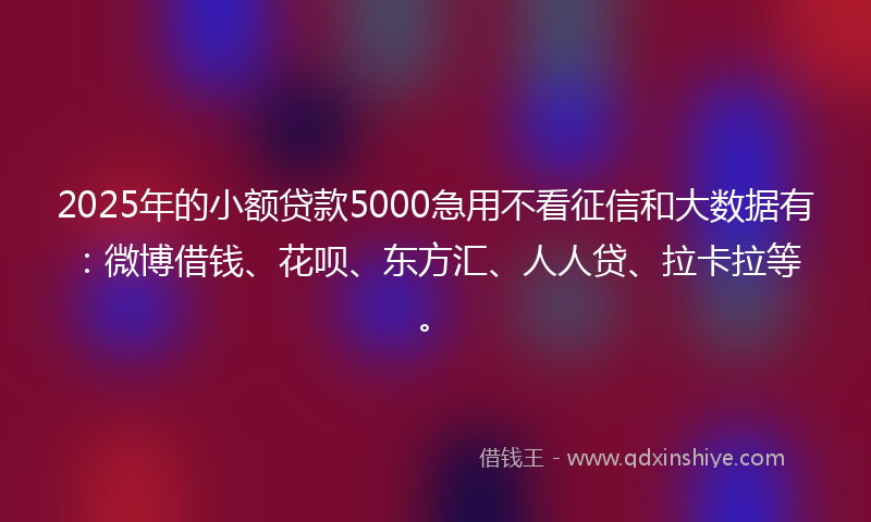 2025年的小额贷款5000急用不看征信和大数据有：微博借钱、花呗、东方汇、人人贷、拉卡拉等。