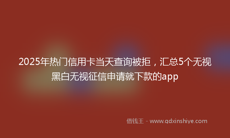 2025年热门信用卡当天查询被拒，汇总5个无视黑白无视征信申请就下款的app