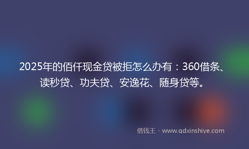 2025年的佰仟现金贷被拒怎么办有：360借条、读秒贷、功夫贷、安逸花、随身贷等。