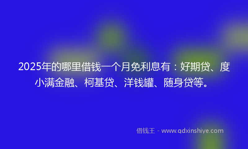 2025年的哪里借钱一个月免利息有：好期贷、度小满金融、柯基贷、洋钱罐、随身贷等。