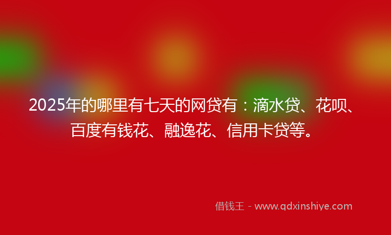 2025年的哪里有七天的网贷有：滴水贷、花呗、百度有钱花、融逸花、信用卡贷等。