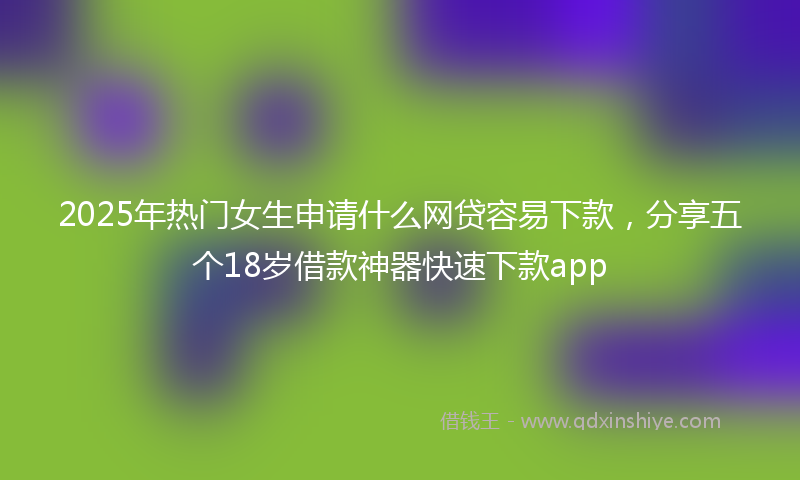 2025年热门女生申请什么网贷容易下款，分享五个18岁借款神器快速下款app
