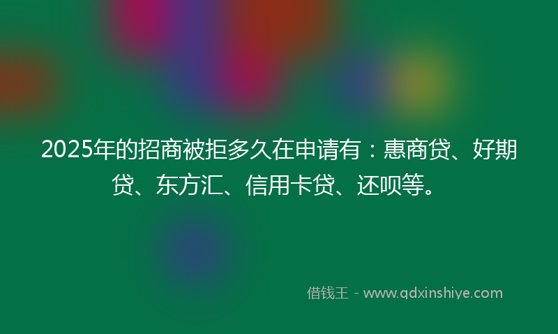 2025年的招商被拒多久在申请有：惠商贷、好期贷、东方汇、信用卡贷、还呗等。