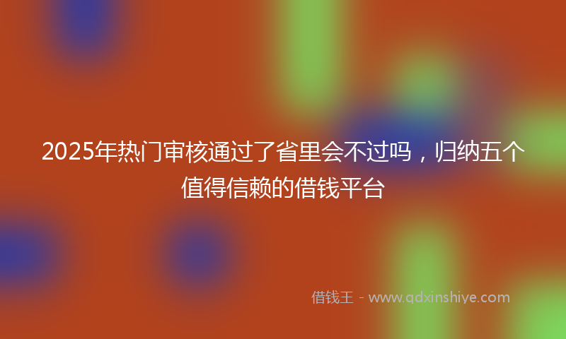 2025年热门审核通过了省里会不过吗，归纳五个值得信赖的借钱平台