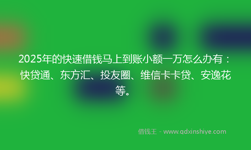 2025年的快速借钱马上到账小额一万怎么办有：快贷通、东方汇、投友圈、维信卡卡贷、安逸花等。