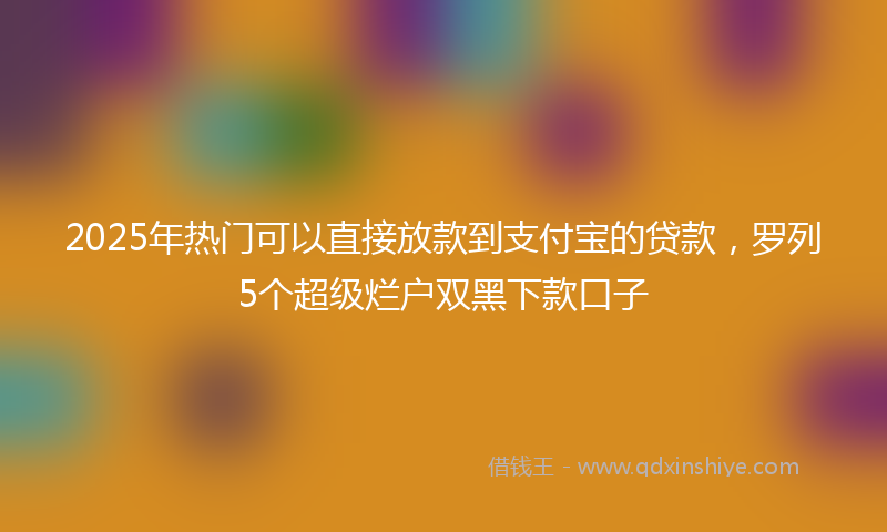 2025年热门可以直接放款到支付宝的贷款，罗列5个超级烂户双黑下款口子