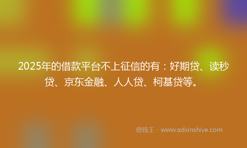 2025年的借款平台不上征信的有：好期贷、读秒贷、京东金融、人人贷、柯基贷等。