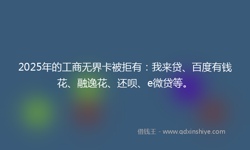2025年的工商无界卡被拒有：我来贷、百度有钱花、融逸花、还呗、e微贷等。