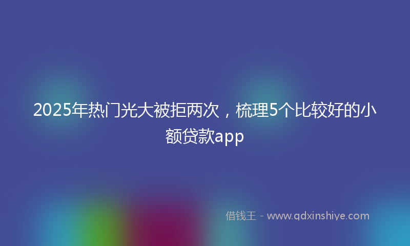 2025年热门光大被拒两次，梳理5个比较好的小额贷款app