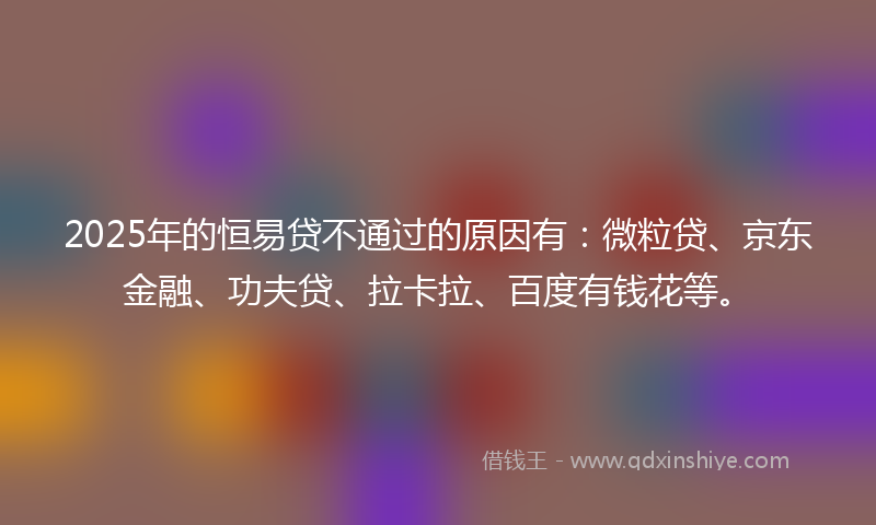 2025年的恒易贷不通过的原因有：微粒贷、京东金融、功夫贷、拉卡拉、百度有钱花等。