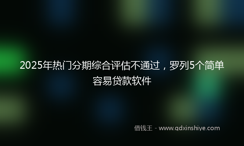 2025年热门分期综合评估不通过，罗列5个简单容易贷款软件
