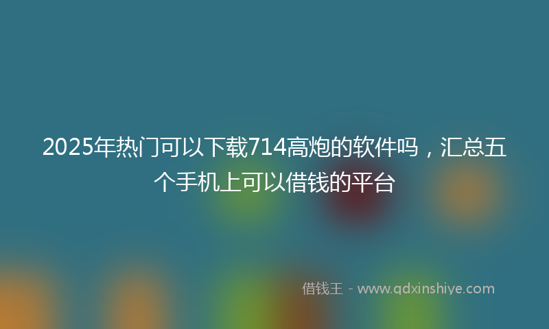 2025年热门可以下载714高炮的软件吗，汇总五个手机上可以借钱的平台