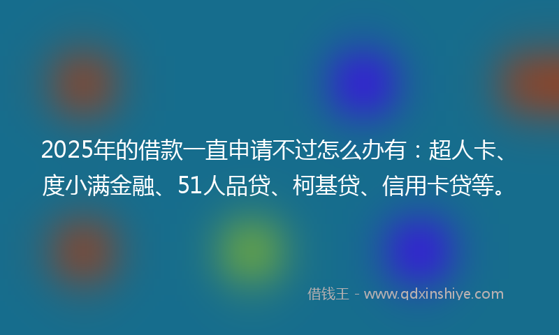 2025年的借款一直申请不过怎么办有：超人卡、度小满金融、51人品贷、柯基贷、信用卡贷等。
