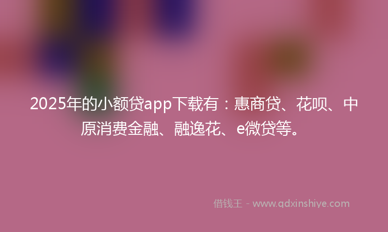 2025年的小额贷app下载有：惠商贷、花呗、中原消费金融、融逸花、e微贷等。