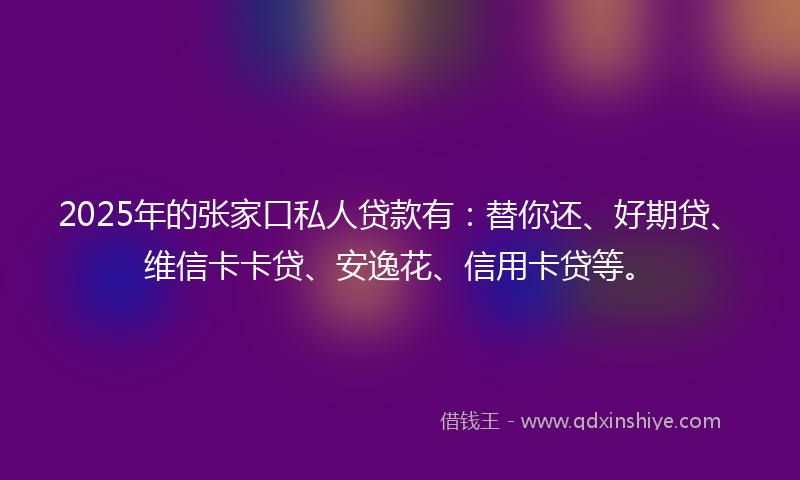 2025年的张家口私人贷款有：替你还、好期贷、维信卡卡贷、安逸花、信用卡贷等。