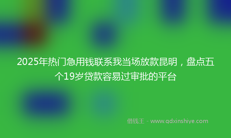 2025年热门急用钱联系我当场放款昆明，盘点五个19岁贷款容易过审批的平台