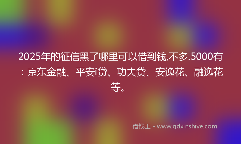 2025年的征信黑了哪里可以借到钱,不多.5000有：京东金融、平安i贷、功夫贷、安逸花、融逸花等。