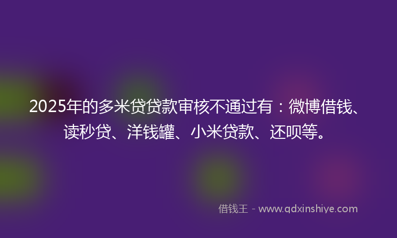 2025年的多米贷贷款审核不通过有：微博借钱、读秒贷、洋钱罐、小米贷款、还呗等。