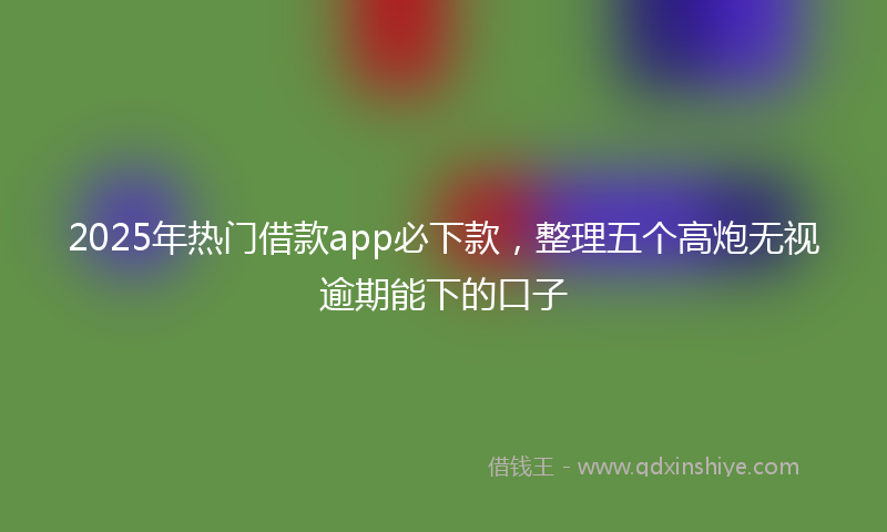2025年热门借款app必下款，整理五个高炮无视逾期能下的口子