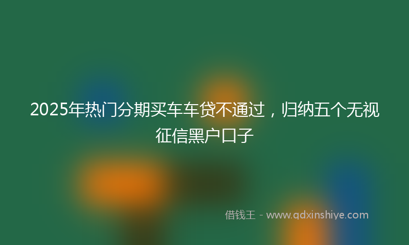 2025年热门分期买车车贷不通过，归纳五个无视征信黑户口子