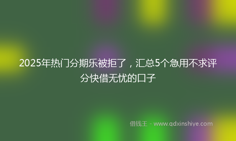 2025年热门分期乐被拒了，汇总5个急用不求评分快借无忧的口子