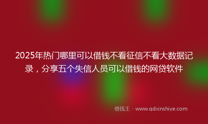 2025年热门哪里可以借钱不看征信不看大数据记录，分享五个失信人员可以借钱的网贷软件