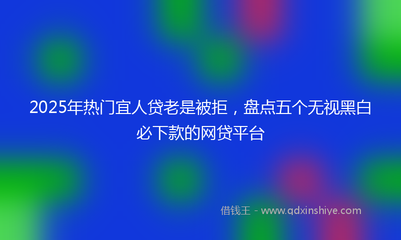 2025年热门宜人贷老是被拒，盘点五个无视黑白必下款的网贷平台
