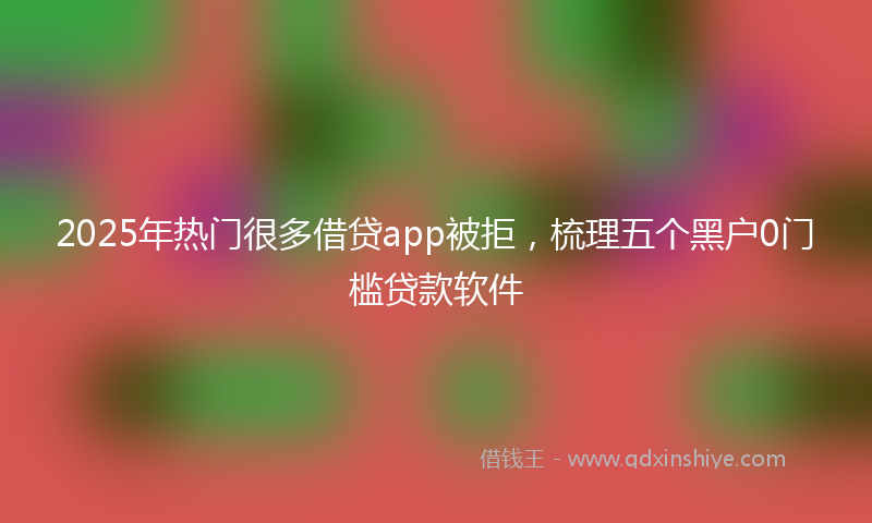 2025年热门很多借贷app被拒，梳理五个黑户0门槛贷款软件